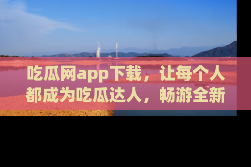 吃瓜网app下载，让每个人都成为吃瓜达人，畅游全新网页！