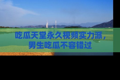 吃瓜天堂永久视频实力派，男生吃瓜不容错过