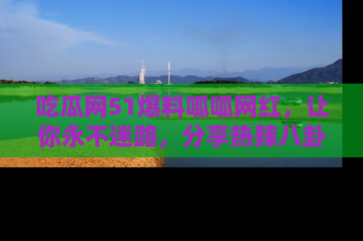 吃瓜网51爆料呱呱网红，让你永不迷路，分享热辣八卦速递！