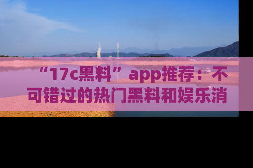 “17c黑料”app推荐：不可错过的热门黑料和娱乐消息