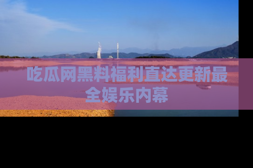 吃瓜网黑料福利直达更新最全娱乐内幕