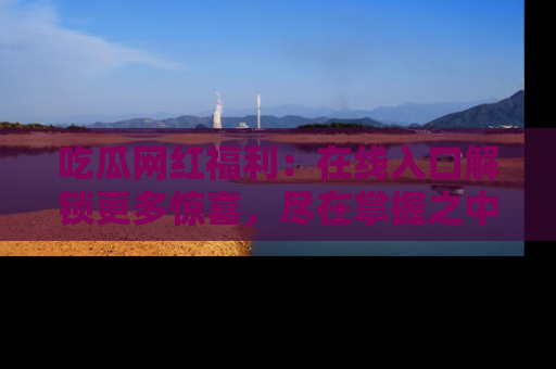 吃瓜网红福利：在线入口解锁更多惊喜，尽在掌握之中