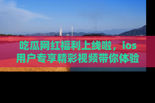吃瓜网红福利上线啦，ios用户专享精彩视频带你体验乐趣！