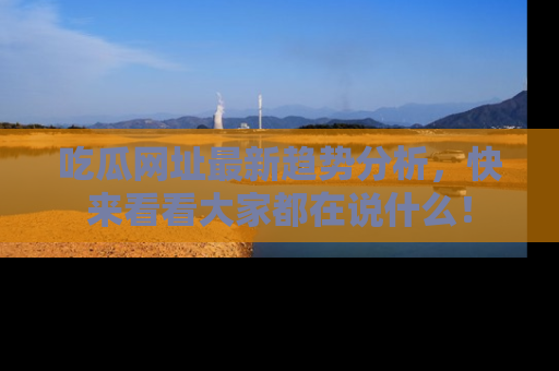 吃瓜网址最新趋势分析，快来看看大家都在说什么！