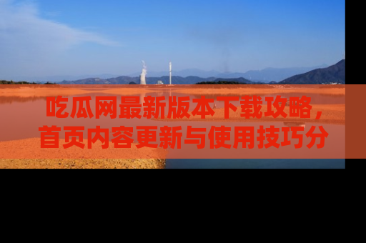 吃瓜网最新版本下载攻略，首页内容更新与使用技巧分享