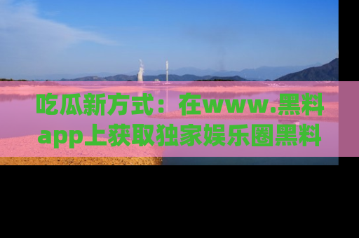 吃瓜新方式：在www.黑料app上获取独家娱乐圈黑料信息