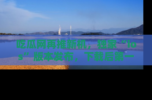 吃瓜网再推新机，独家“ios”版本发布，下载后第一时间获取热点吃瓜信息！