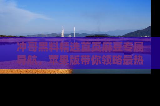 冲哥黑料精选首页麻豆专属导航，苹果版带你领略最热的黑料故事