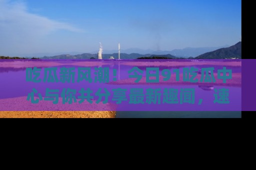 吃瓜新风潮！今日91吃瓜中心与你共分享最新趣闻，速来点击入口看看吧！