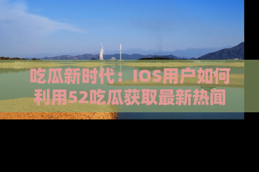 吃瓜新时代：IOS用户如何利用52吃瓜获取最新热闻