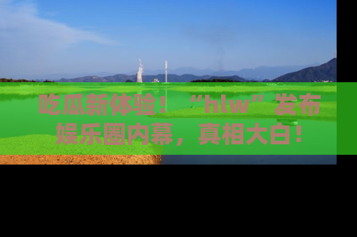 吃瓜新体验！“hlw”发布娱乐圈内幕，真相大白！