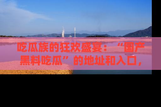 吃瓜族的狂欢盛宴：“国产黑料吃瓜”的地址和入口，让你尽情享受流行文化！