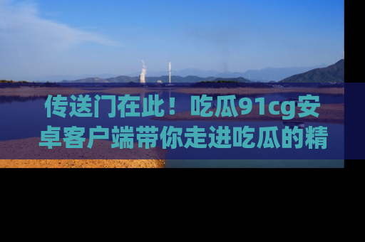 传送门在此！吃瓜91cg安卓客户端带你走进吃瓜的精彩世界