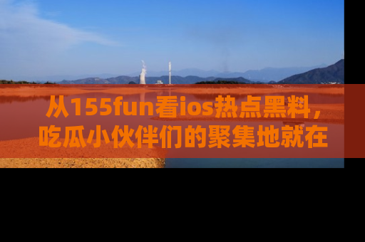 从155fun看ios热点黑料，吃瓜小伙伴们的聚集地就在这里！