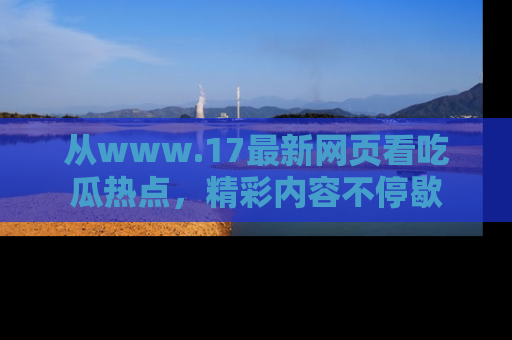 从www.17最新网页看吃瓜热点，精彩内容不停歇