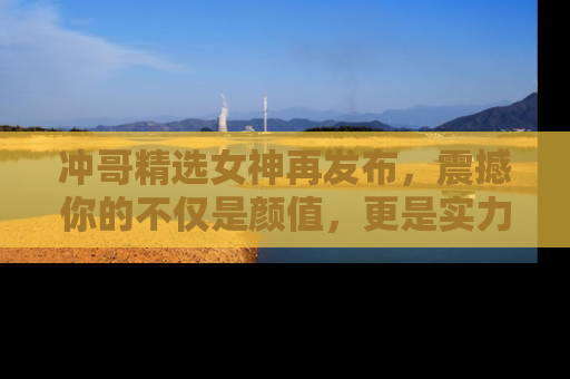 冲哥精选女神再发布，震撼你的不仅是颜值，更是实力！