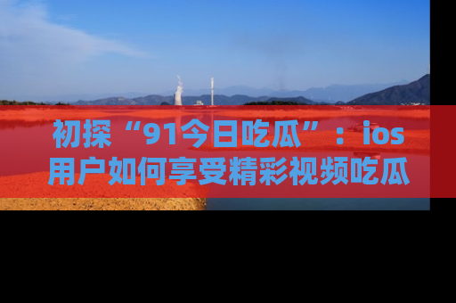 初探“91今日吃瓜”：ios用户如何享受精彩视频吃瓜时光