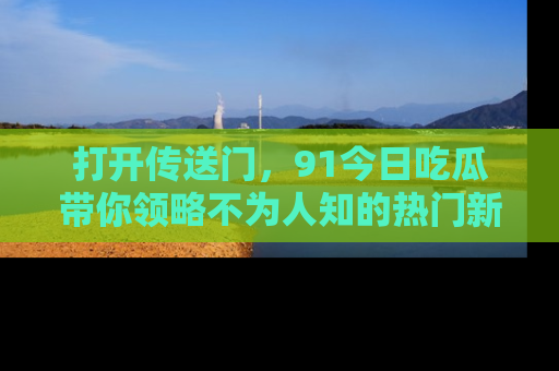 打开传送门，91今日吃瓜带你领略不为人知的热门新闻！