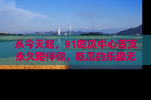 从今天起，91吃瓜中心首页永久陪伴你，吃瓜的乐趣无穷无尽！