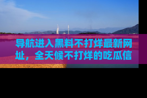 导航进入黑料不打烊最新网址，全天候不打烊的吃瓜信息为你奉上！