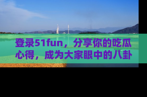 登录51fun，分享你的吃瓜心得，成为大家眼中的八卦专家！