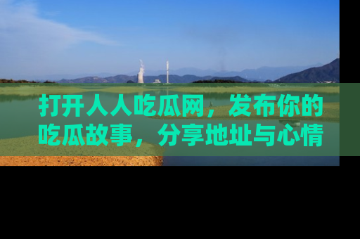 打开人人吃瓜网，发布你的吃瓜故事，分享地址与心情！