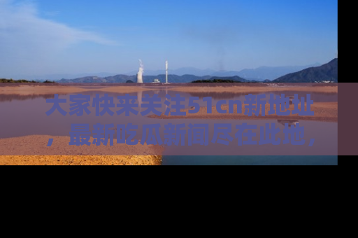 大家快来关注51cn新地址，最新吃瓜新闻尽在此地，绝对不容错过哦！