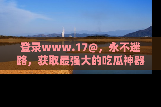 登录www.17@，永不迷路，获取最强大的吃瓜神器，解锁娱乐新动态。