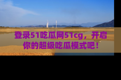 登录51吃瓜网51cg，开启你的超级吃瓜模式吧！