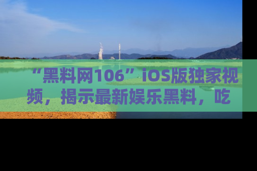“黑料网106”iOS版独家视频,揭示最新娱乐黑料,吃瓜不停!