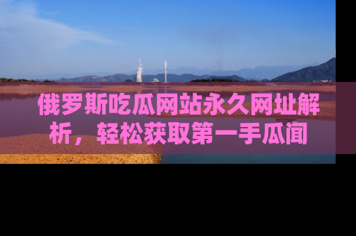 俄罗斯吃瓜网站永久网址解析，轻松获取第一手瓜闻