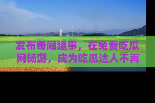 发布奇闻趣事，在免费吃瓜网畅游，成为吃瓜达人不再是梦！