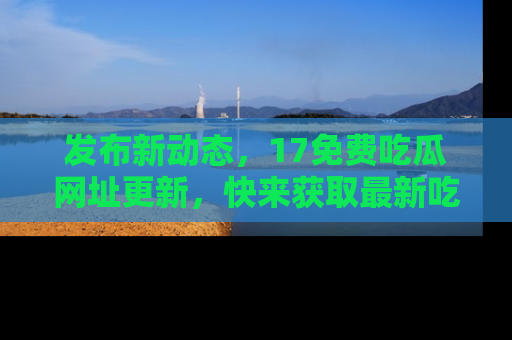 发布新动态，17免费吃瓜网址更新，快来获取最新吃瓜信息哦！