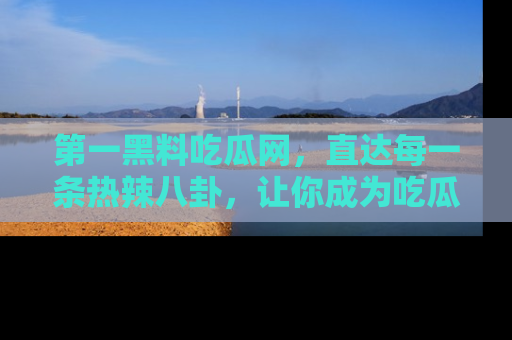 第一黑料吃瓜网，直达每一条热辣八卦，让你成为吃瓜达人！