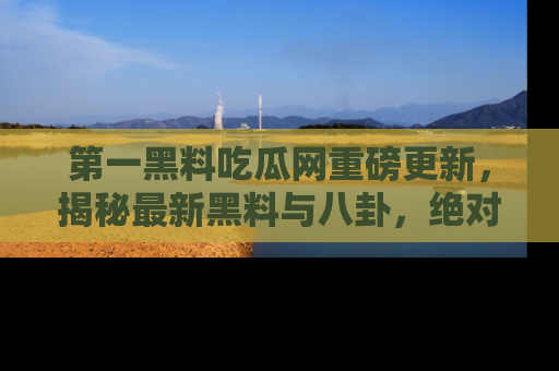 第一黑料吃瓜网重磅更新，揭秘最新黑料与八卦，绝对不容错过
