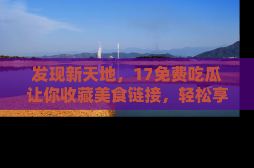 发现新天地，17免费吃瓜让你收藏美食链接，轻松享受美好生活