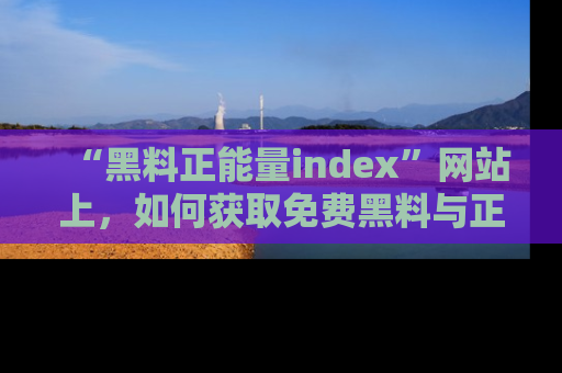 “黑料正能量index”网站上,如何获取免费黑料与正能量资讯?