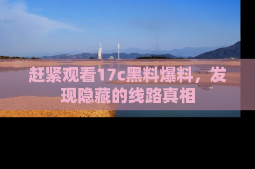 赶紧观看17c黑料爆料，发现隐藏的线路真相