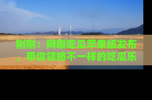 刚刚：网曝吃瓜苹果版发布，带你领略不一样的吃瓜乐趣！