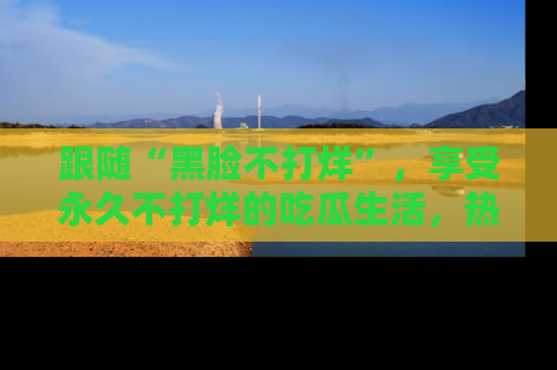 跟随“黑脸不打烊”，享受永久不打烊的吃瓜生活，热辣八卦不断