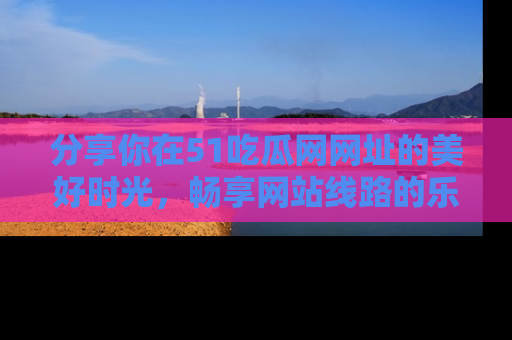 分享你在51吃瓜网网址的美好时光，畅享网站线路的乐趣！