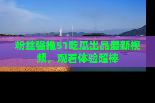 粉丝强推51吃瓜出品最新视频，观看体验超棒