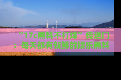 “17c黑料不打烊”传送门：每天都有新鲜的娱乐黑料等你来揭秘！