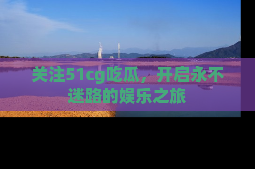 关注51cg吃瓜，开启永不迷路的娱乐之旅