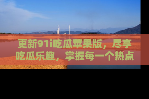 更新91i吃瓜苹果版，尽享吃瓜乐趣，掌握每一个热点话题