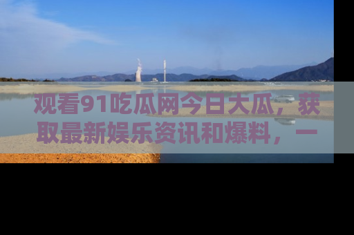 观看91吃瓜网今日大瓜，获取最新娱乐资讯和爆料，一起来围观！