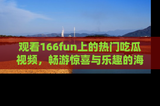 观看166fun上的热门吃瓜视频，畅游惊喜与乐趣的海洋！