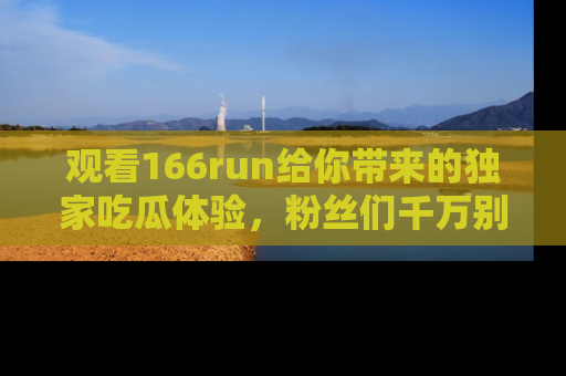 观看166run给你带来的独家吃瓜体验，粉丝们千万别错过