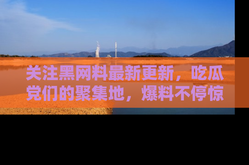 关注黑网料最新更新，吃瓜党们的聚集地，爆料不停惊喜连连！