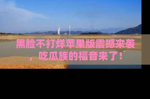 黑脸不打烊苹果版震撼来袭，吃瓜族的福音来了！